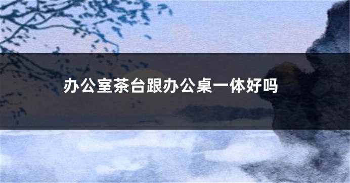 办公室茶台跟办公桌一体好吗