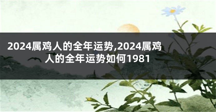 2024属鸡人的全年运势,2024属鸡人的全年运势如何1981