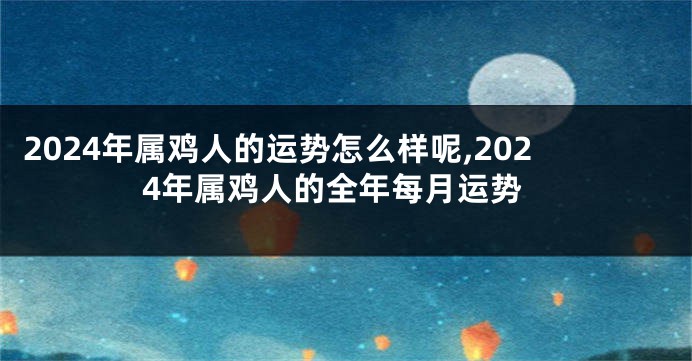 2024年属鸡人的运势怎么样呢,2024年属鸡人的全年每月运势