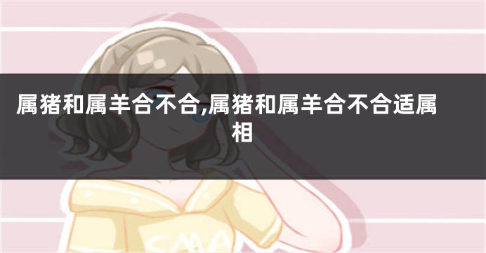 属猪和属羊合不合,属猪和属羊合不合适属相
