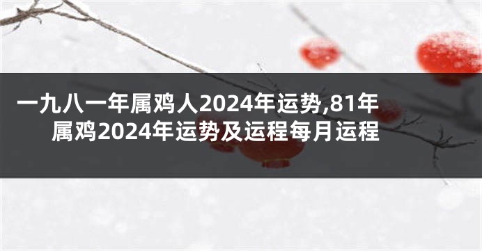一九八一年属鸡人2024年运势,81年属鸡2024年运势及运程每月运程