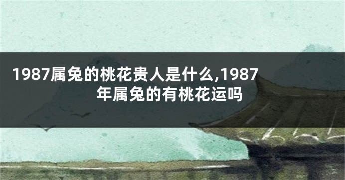 1987属兔的桃花贵人是什么,1987年属兔的有桃花运吗