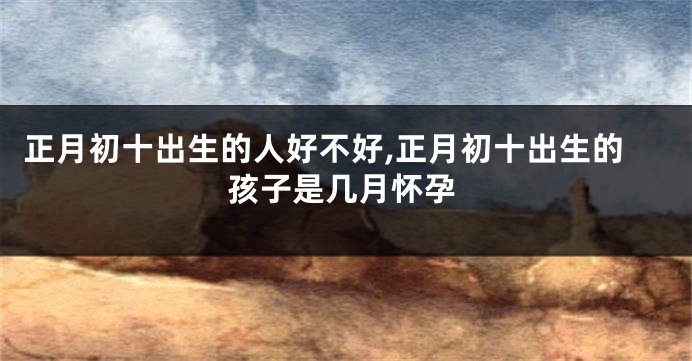 正月初十出生的人好不好,正月初十出生的孩子是几月怀孕