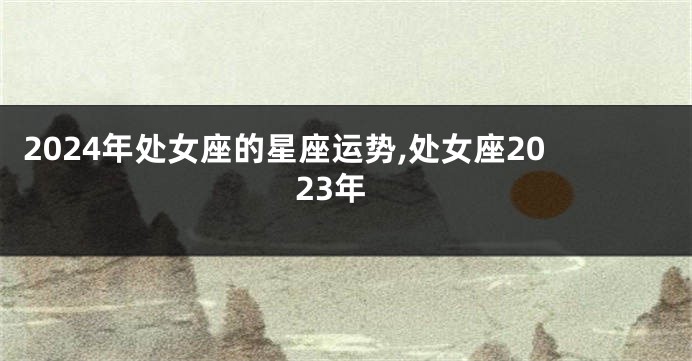 2024年处女座的星座运势,处女座2023年