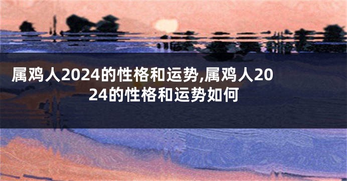 属鸡人2024的性格和运势,属鸡人2024的性格和运势如何