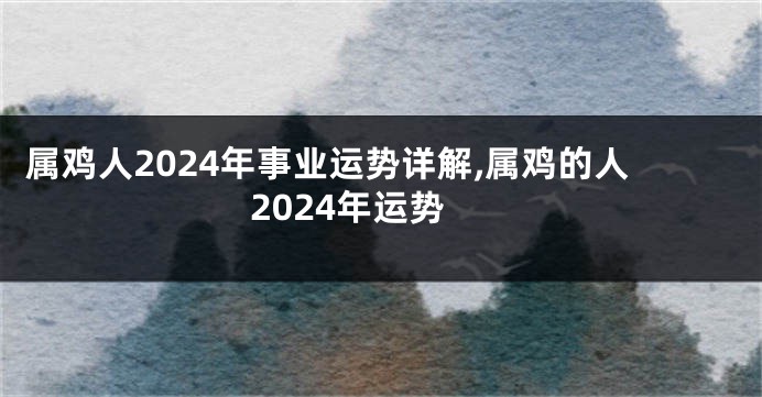 属鸡人2024年事业运势详解,属鸡的人2024年运势
