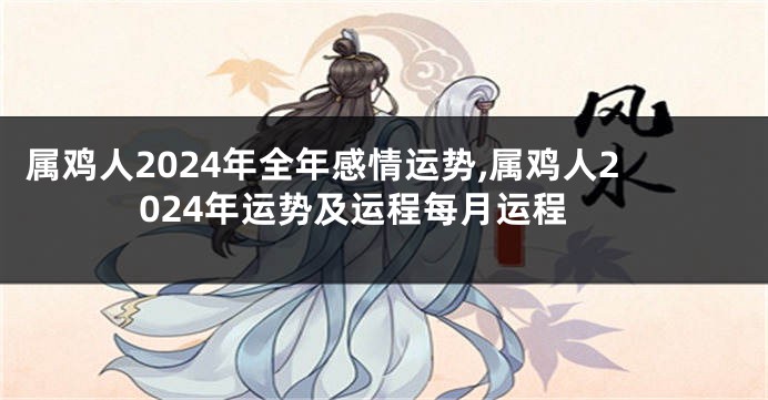 属鸡人2024年全年感情运势,属鸡人2024年运势及运程每月运程