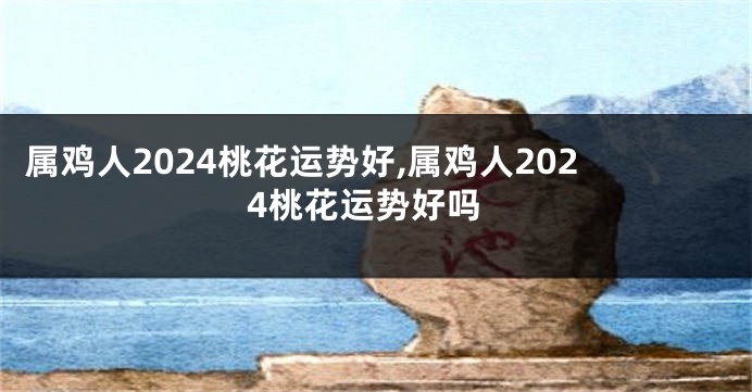 属鸡人2024桃花运势好,属鸡人2024桃花运势好吗