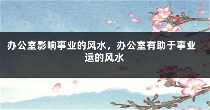 办公室影响事业的风水，办公室有助于事业运的风水