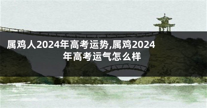 属鸡人2024年高考运势,属鸡2024年高考运气怎么样