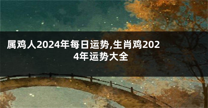 属鸡人2024年每日运势,生肖鸡2024年运势大全