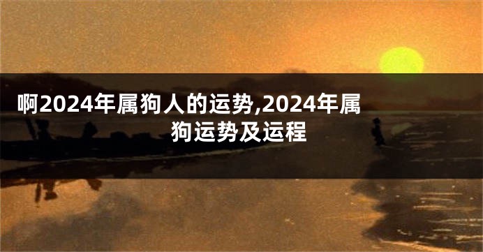 啊2024年属狗人的运势,2024年属狗运势及运程