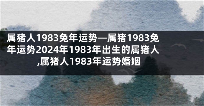 属猪人1983兔年运势—属猪1983兔年运势2024年1983年出生的属猪人,属猪人1983年运势婚姻