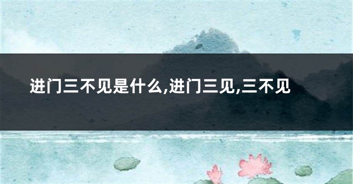 进门三不见是什么,进门三见,三不见