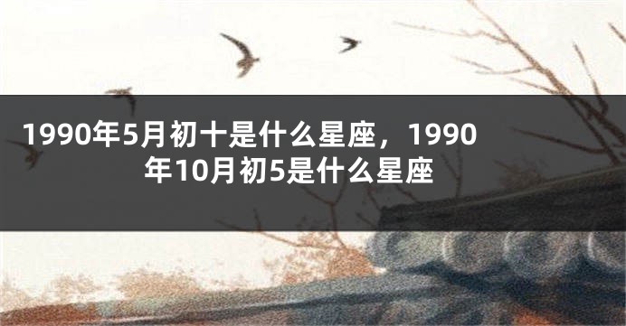 1990年5月初十是什么星座，1990年10月初5是什么星座