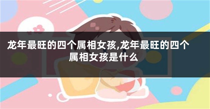 龙年最旺的四个属相女孩,龙年最旺的四个属相女孩是什么