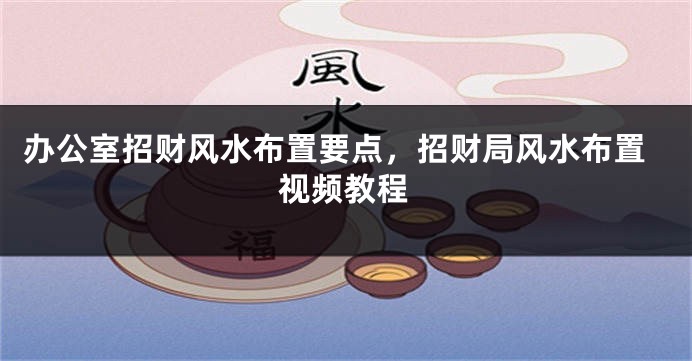 办公室招财风水布置要点，招财局风水布置视频教程