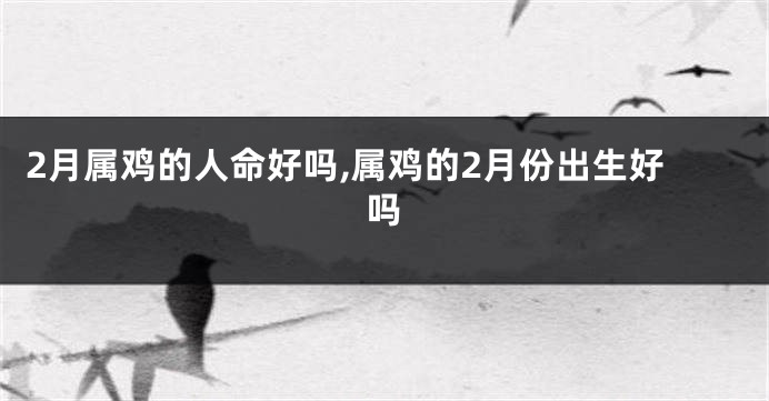 2月属鸡的人命好吗,属鸡的2月份出生好吗