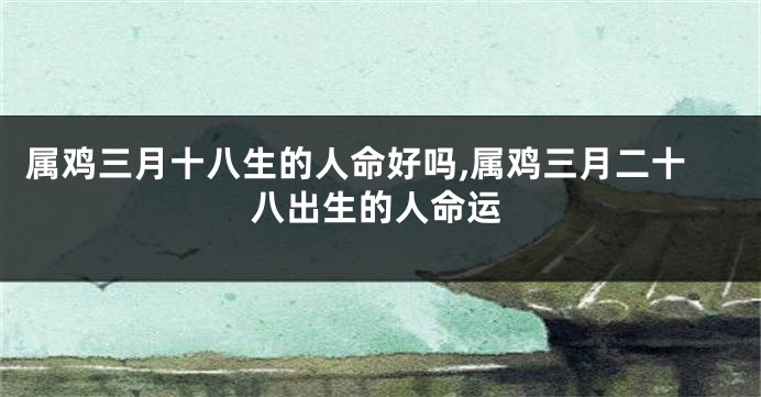 属鸡三月十八生的人命好吗,属鸡三月二十八出生的人命运