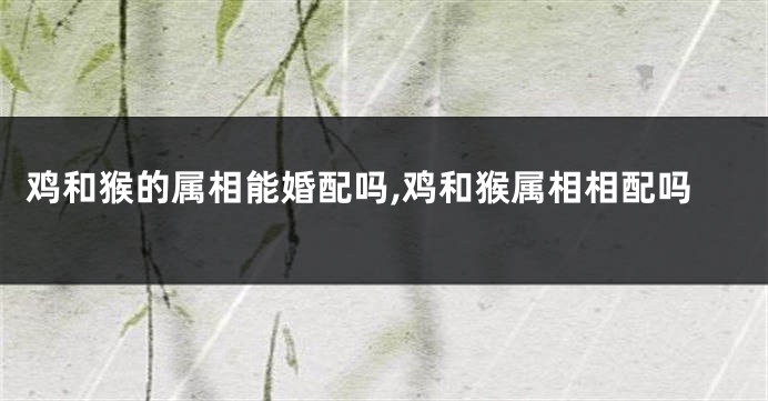 鸡和猴的属相能婚配吗,鸡和猴属相相配吗