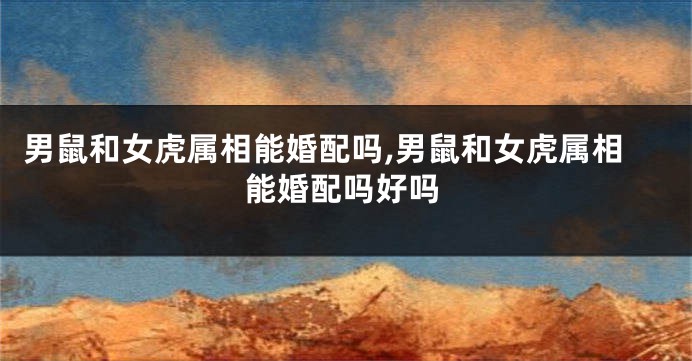 男鼠和女虎属相能婚配吗,男鼠和女虎属相能婚配吗好吗