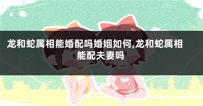 龙和蛇属相能婚配吗婚姻如何,龙和蛇属相能配夫妻吗