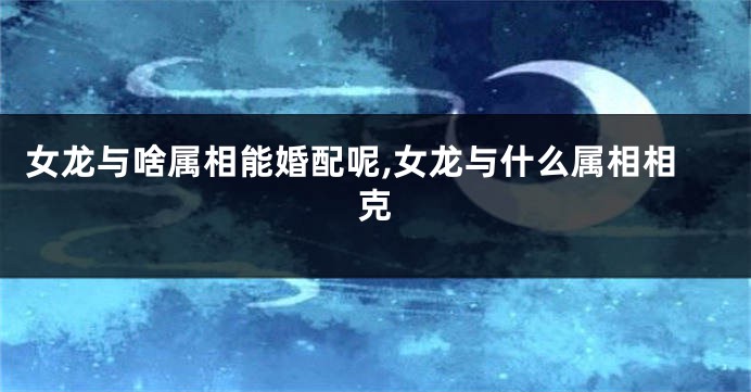 女龙与啥属相能婚配呢,女龙与什么属相相克