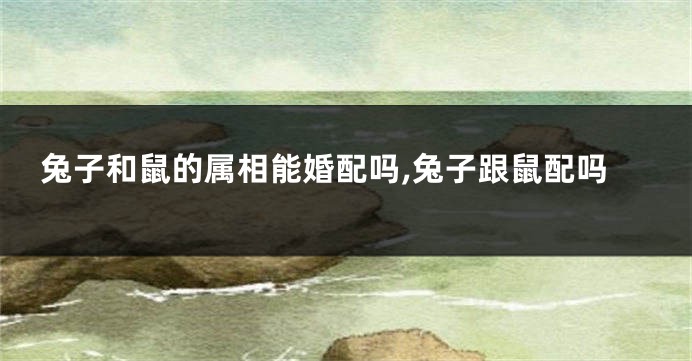 兔子和鼠的属相能婚配吗,兔子跟鼠配吗