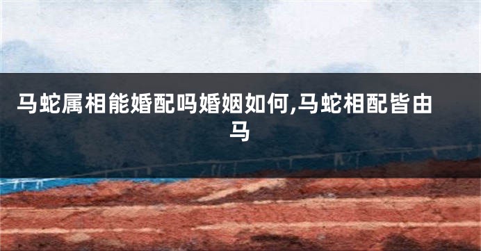 马蛇属相能婚配吗婚姻如何,马蛇相配皆由马