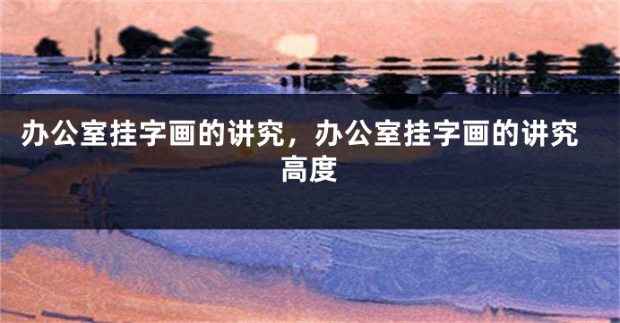 办公室挂字画的讲究，办公室挂字画的讲究高度