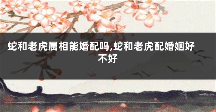 蛇和老虎属相能婚配吗,蛇和老虎配婚姻好不好