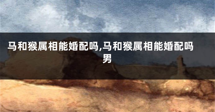 马和猴属相能婚配吗,马和猴属相能婚配吗男