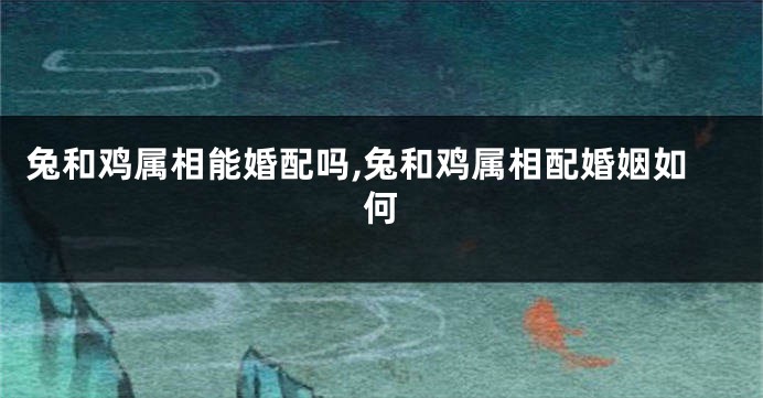 兔和鸡属相能婚配吗,兔和鸡属相配婚姻如何