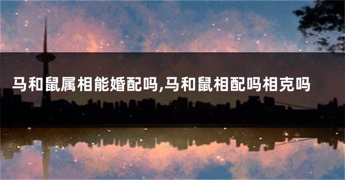 马和鼠属相能婚配吗,马和鼠相配吗相克吗