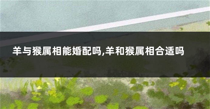 羊与猴属相能婚配吗,羊和猴属相合适吗