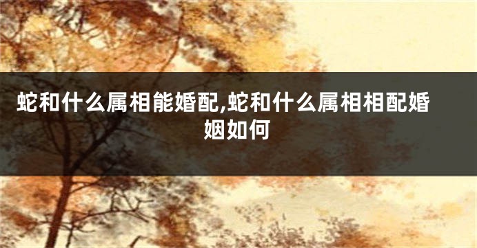 蛇和什么属相能婚配,蛇和什么属相相配婚姻如何