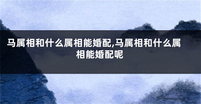 马属相和什么属相能婚配,马属相和什么属相能婚配呢