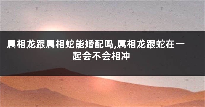 属相龙跟属相蛇能婚配吗,属相龙跟蛇在一起会不会相冲
