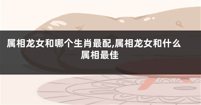属相龙女和哪个生肖最配,属相龙女和什么属相最佳