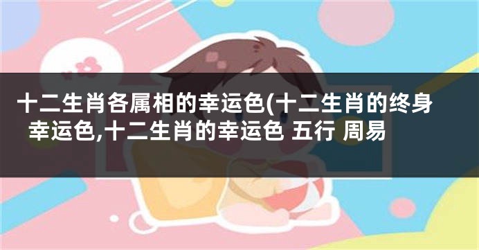 十二生肖各属相的幸运色(十二生肖的终身幸运色,十二生肖的幸运色 五行 周易