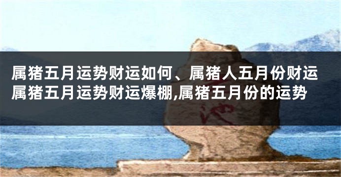 属猪五月运势财运如何、属猪人五月份财运属猪五月运势财运爆棚,属猪五月份的运势