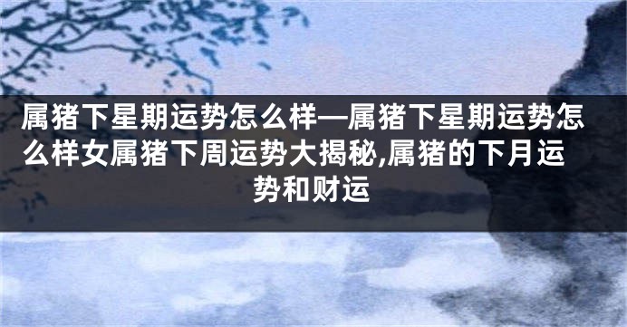 属猪下星期运势怎么样—属猪下星期运势怎么样女属猪下周运势大揭秘,属猪的下月运势和财运