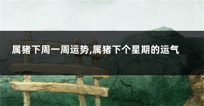 属猪下周一周运势,属猪下个星期的运气