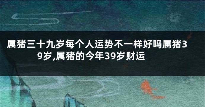 属猪三十九岁每个人运势不一样好吗属猪39岁,属猪的今年39岁财运