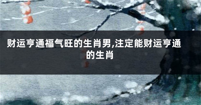 财运亨通福气旺的生肖男,注定能财运亨通的生肖