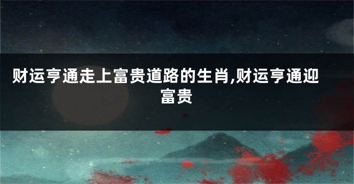 财运亨通走上富贵道路的生肖,财运亨通迎富贵