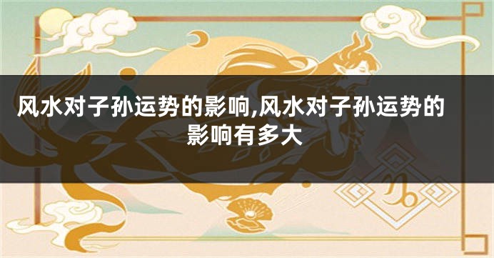 风水对子孙运势的影响,风水对子孙运势的影响有多大