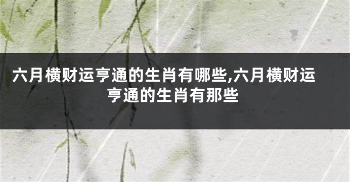 六月横财运亨通的生肖有哪些,六月横财运亨通的生肖有那些