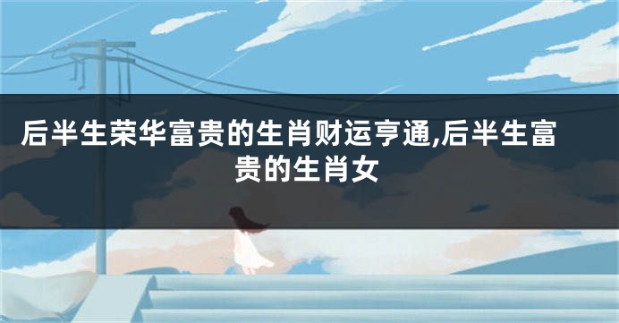 后半生荣华富贵的生肖财运亨通,后半生富贵的生肖女