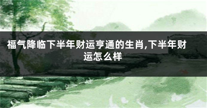 福气降临下半年财运亨通的生肖,下半年财运怎么样